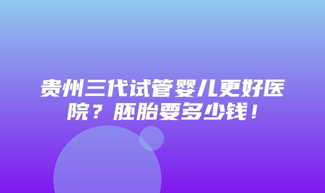 贵州三代试管婴儿更好医院？胚胎要多少钱！