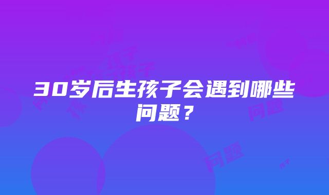 30岁后生孩子会遇到哪些问题？