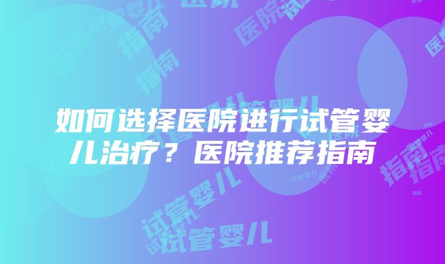 如何选择医院进行试管婴儿治疗？医院推荐指南