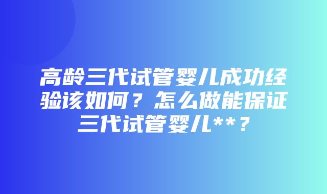 高龄三代试管婴儿成功经验该如何？怎么做能保证三代试管婴儿**？