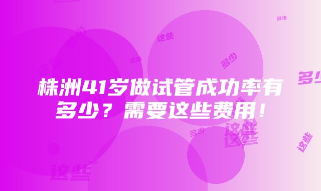 株洲41岁做试管成功率有多少？需要这些费用！