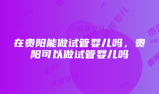 在贵阳能做试管婴儿吗，贵阳可以做试管婴儿吗