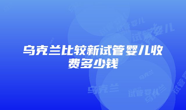 乌克兰比较新试管婴儿收费多少钱