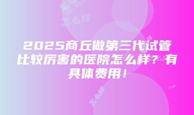 2025商丘做第三代试管比较厉害的医院怎么样？有具体费用！