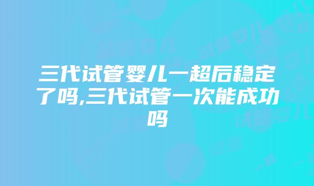 三代试管婴儿一超后稳定了吗,三代试管一次能成功吗