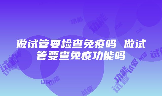 做试管要检查免疫吗 做试管要查免疫功能吗