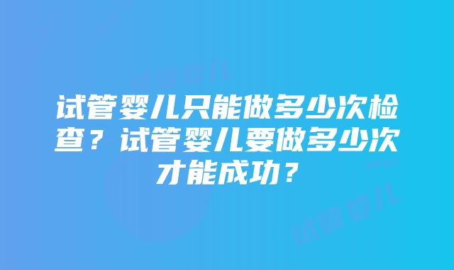 试管婴儿只能做多少次检查？试管婴儿要做多少次才能成功？