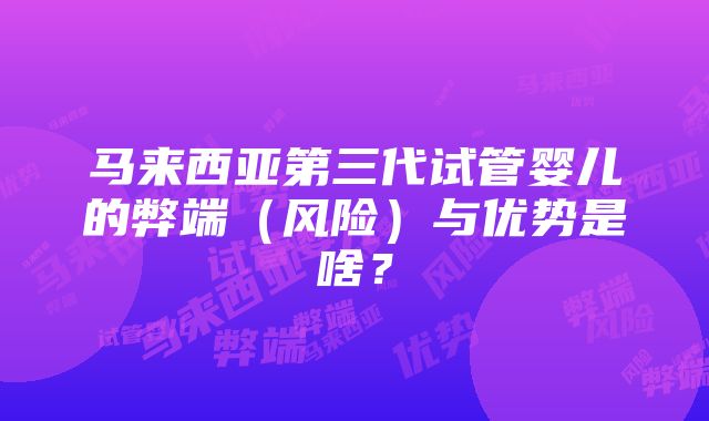 马来西亚第三代试管婴儿的弊端（风险）与优势是啥？