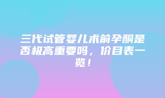 三代试管婴儿术前孕酮是否极高重要吗，价目表一览！