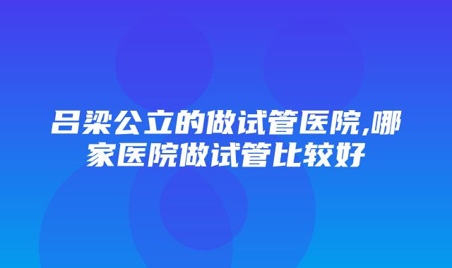 吕梁公立的做试管医院,哪家医院做试管比较好