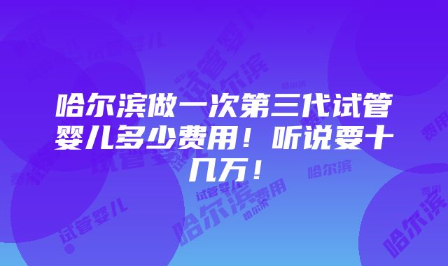 哈尔滨做一次第三代试管婴儿多少费用！听说要十几万！