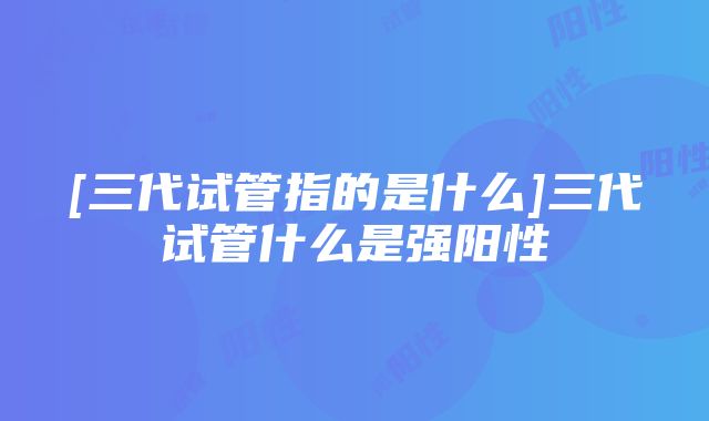 [三代试管指的是什么]三代试管什么是强阳性