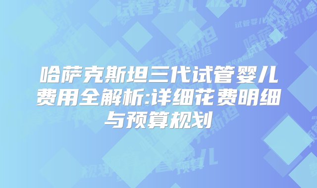 哈萨克斯坦三代试管婴儿费用全解析:详细花费明细与预算规划