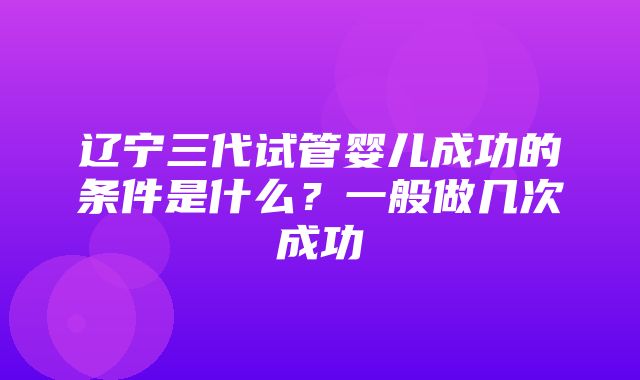 辽宁三代试管婴儿成功的条件是什么？一般做几次成功