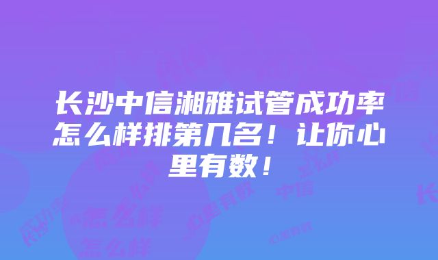 长沙中信湘雅试管成功率怎么样排第几名！让你心里有数！