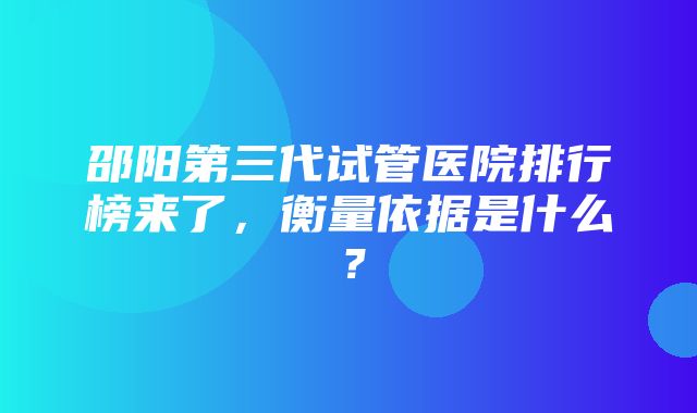 邵阳第三代试管医院排行榜来了，衡量依据是什么？