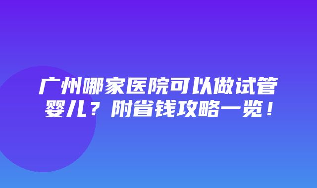 广州哪家医院可以做试管婴儿？附省钱攻略一览！