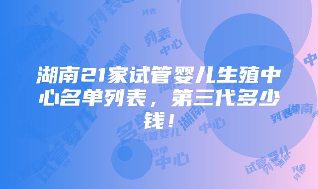 湖南21家试管婴儿生殖中心名单列表，第三代多少钱！