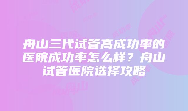 舟山三代试管高成功率的医院成功率怎么样？舟山试管医院选择攻略