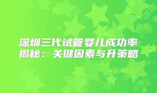 深圳三代试管婴儿成功率揭秘：关键因素与升策略