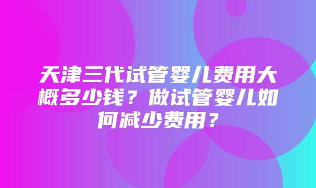 天津三代试管婴儿费用大概多少钱？做试管婴儿如何减少费用？