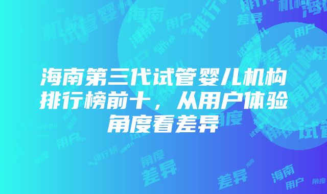 海南第三代试管婴儿机构排行榜前十，从用户体验角度看差异