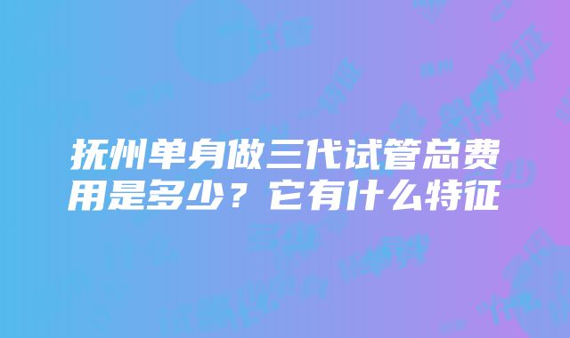 抚州单身做三代试管总费用是多少？它有什么特征