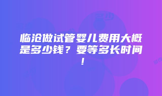 临沧做试管婴儿费用大概是多少钱？要等多长时间！