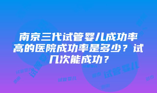 南京三代试管婴儿成功率高的医院成功率是多少？试几次能成功？