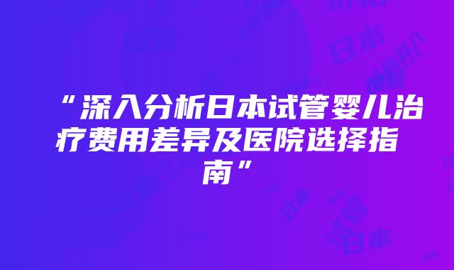 “深入分析日本试管婴儿治疗费用差异及医院选择指南”