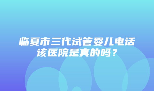 临夏市三代试管婴儿电话该医院是真的吗？