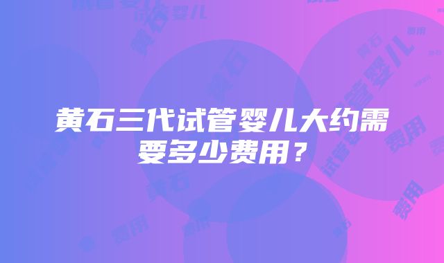 黄石三代试管婴儿大约需要多少费用？