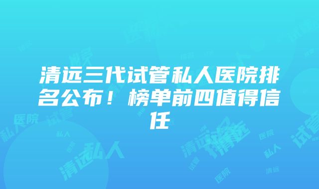 清远三代试管私人医院排名公布！榜单前四值得信任