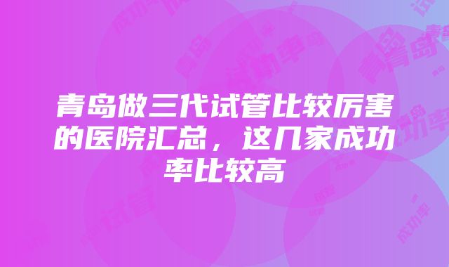 青岛做三代试管比较厉害的医院汇总，这几家成功率比较高