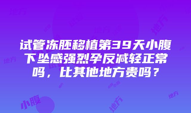 试管冻胚移植第39天小腹下坠感强烈孕反减轻正常吗，比其他地方贵吗？