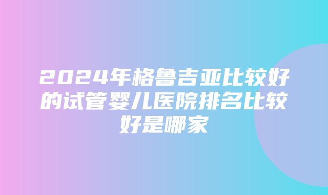 2024年格鲁吉亚比较好的试管婴儿医院排名比较好是哪家