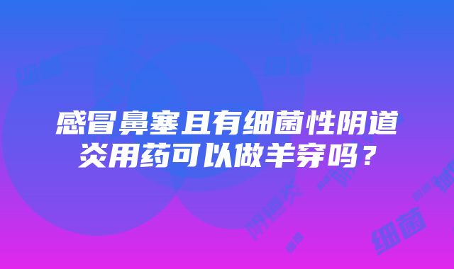 感冒鼻塞且有细菌性阴道炎用药可以做羊穿吗？