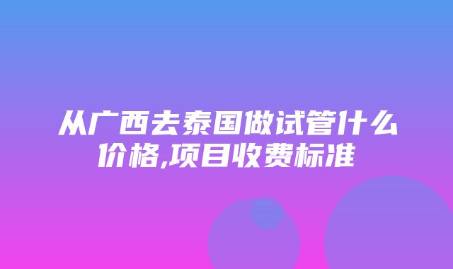 从广西去泰国做试管什么价格,项目收费标准