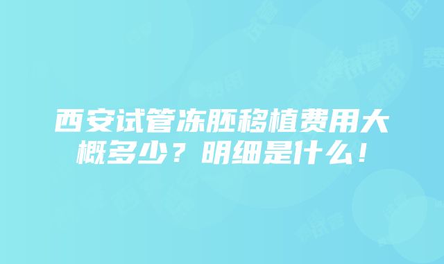 西安试管冻胚移植费用大概多少？明细是什么！