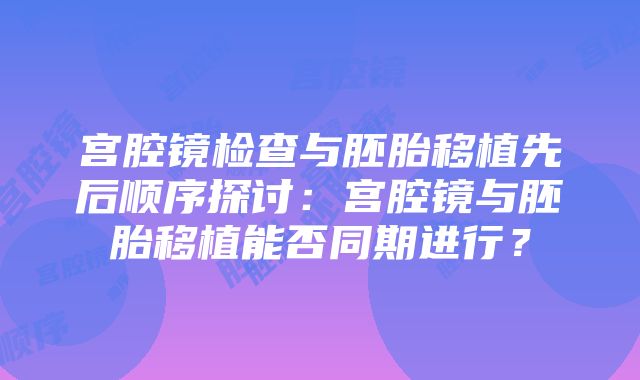 宫腔镜检查与胚胎移植先后顺序探讨：宫腔镜与胚胎移植能否同期进行？