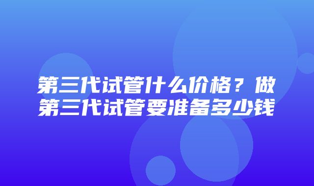 第三代试管什么价格？做第三代试管要准备多少钱