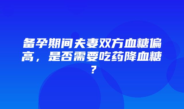 备孕期间夫妻双方血糖偏高，是否需要吃药降血糖？