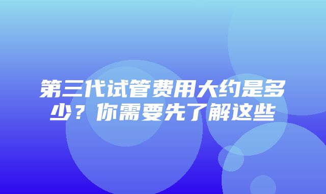 第三代试管费用大约是多少？你需要先了解这些