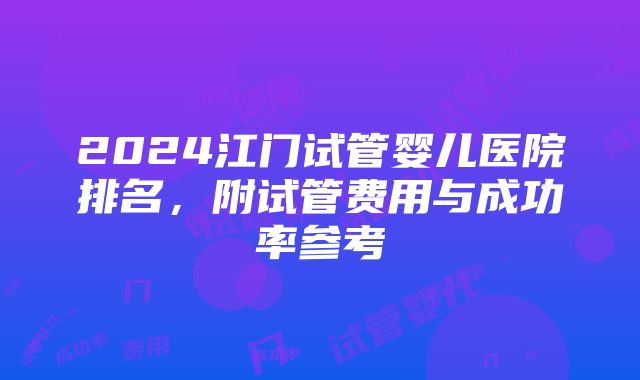 2024江门试管婴儿医院排名，附试管费用与成功率参考