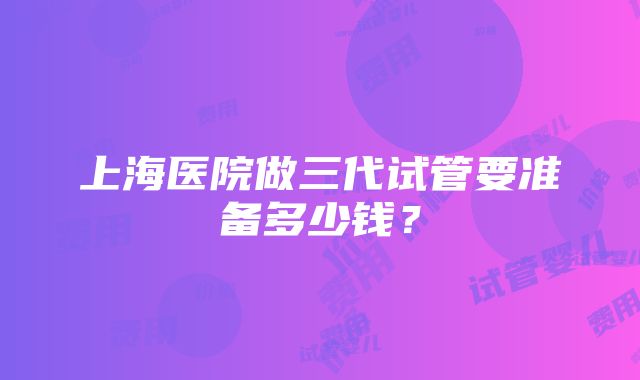 上海医院做三代试管要准备多少钱？