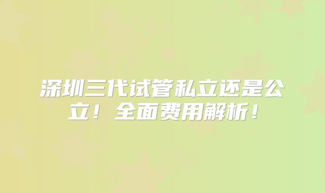 深圳三代试管私立还是公立！全面费用解析！