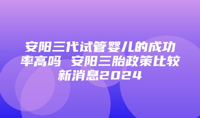 安阳三代试管婴儿的成功率高吗 安阳三胎政策比较新消息2024