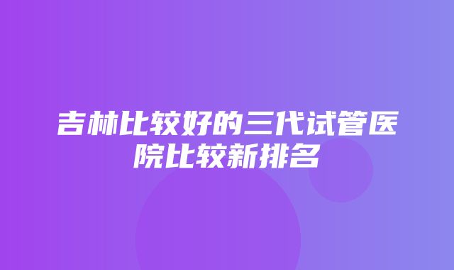 吉林比较好的三代试管医院比较新排名