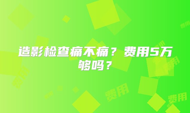 造影检查痛不痛？费用5万够吗？