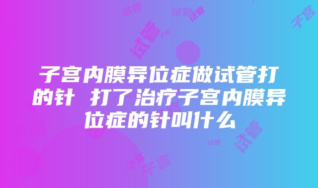 子宫内膜异位症做试管打的针 打了治疗子宫内膜异位症的针叫什么